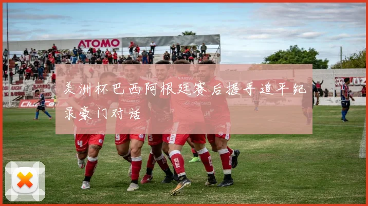 美洲杯巴西阿根廷赛后握手追平纪录豪门对话