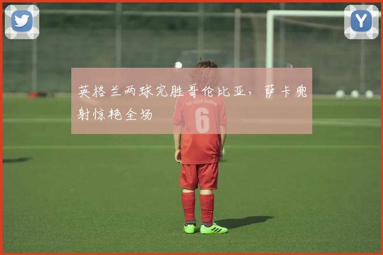 英格兰两球完胜哥伦比亚，萨卡兜射惊艳全场