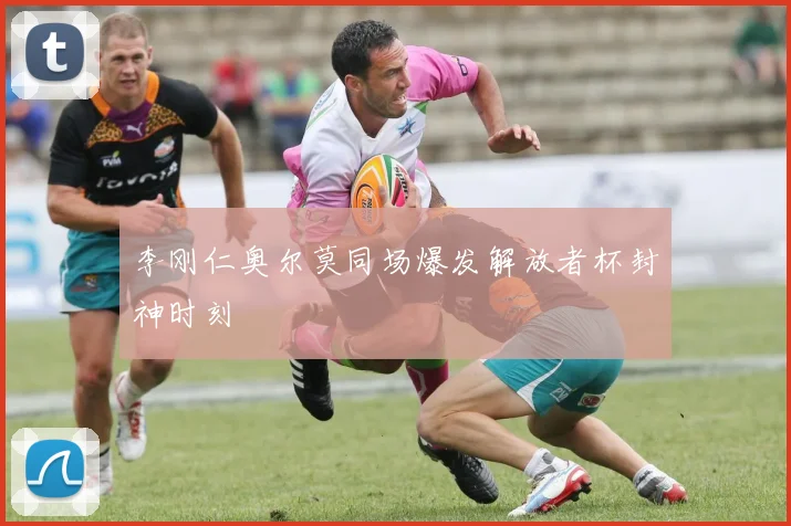 李刚仁奥尔莫同场爆发解放者杯封神时刻