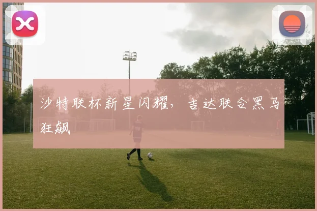 沙特联杯新星闪耀，吉达联合黑马狂飙