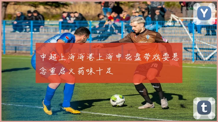 中超上海海港上海申花盘带戏耍悬念重启火药味十足