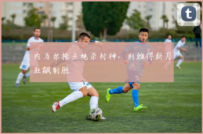 内马尔抢点绝杀封神，利雅得新月狂飙制胜