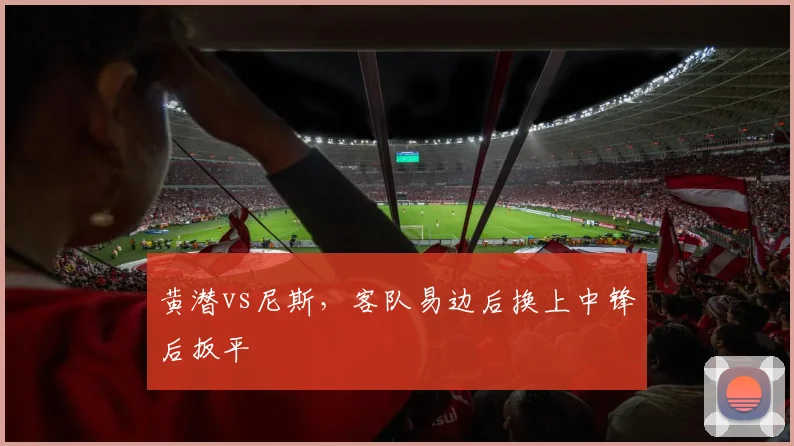 黄潜vs尼斯，客队易边后换上中锋后扳平