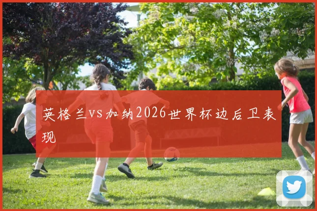 英格兰vs加纳2026世界杯边后卫表现