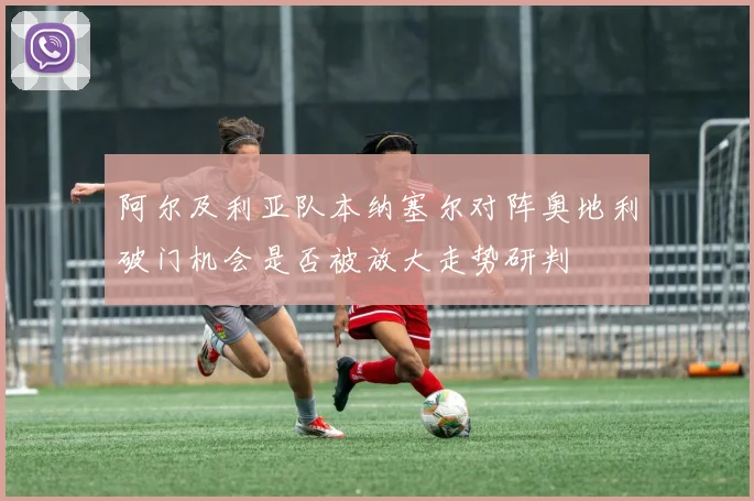 阿尔及利亚队本纳塞尔对阵奥地利破门机会是否被放大走势研判