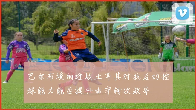 巴尔布埃纳迎战土耳其对抗后的控球能力能否提升由守转攻效率