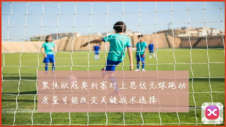 聚焦欧冠奥利塞对上恩佐无球跑动质量可能改变关键战术选择