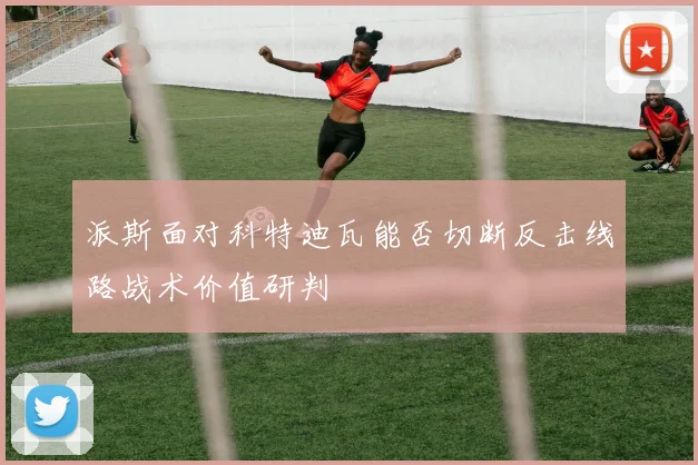 派斯面对科特迪瓦能否切断反击线路战术价值研判