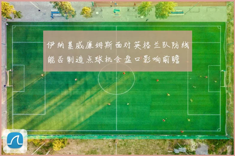 伊纳基威廉姆斯面对英格兰队防线能否制造点球机会盘口影响前瞻