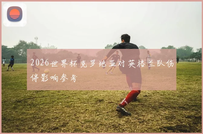 2026世界杯克罗地亚对英格兰队伤停影响参考