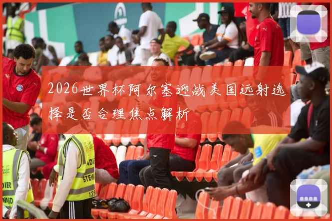 2026世界杯阿尔塞迎战美国远射选择是否合理焦点解析