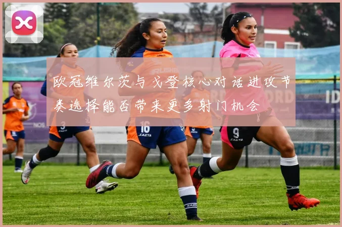 欧冠维尔茨与戈登核心对话进攻节奏选择能否带来更多射门机会