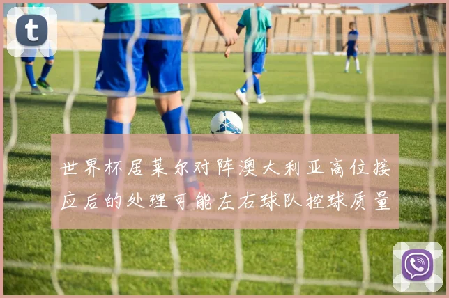 世界杯居莱尔对阵澳大利亚高位接应后的处理可能左右球队控球质量