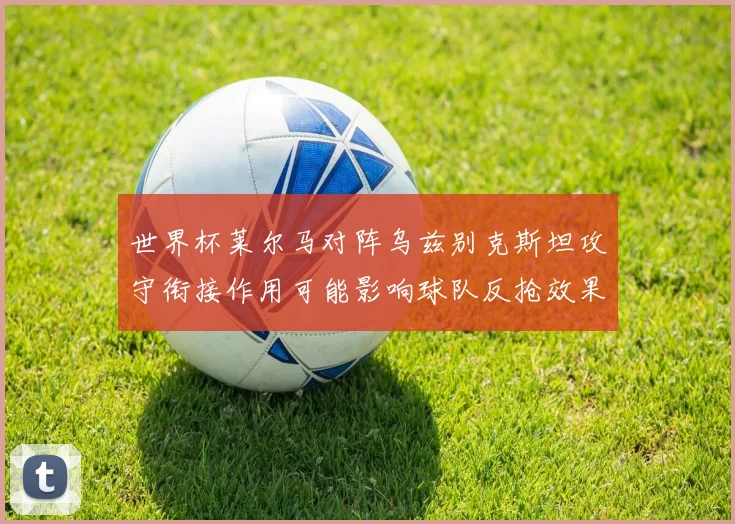 世界杯莱尔马对阵乌兹别克斯坦攻守衔接作用可能影响球队反抢效果