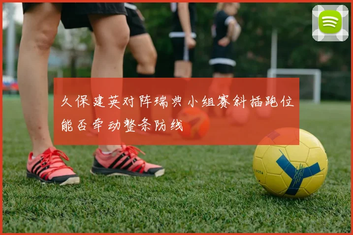 久保建英对阵瑞典小组赛斜插跑位能否牵动整条防线