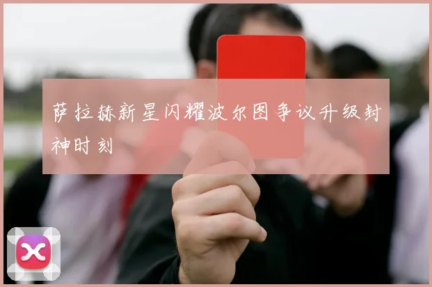 萨拉赫新星闪耀波尔图争议升级封神时刻