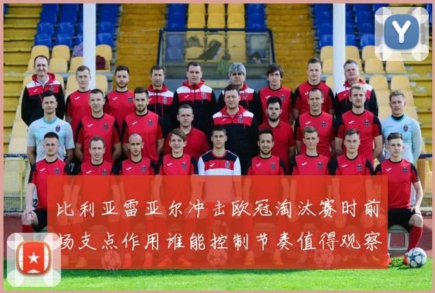 比利亚雷亚尔冲击欧冠淘汰赛时前场支点作用谁能控制节奏值得观察