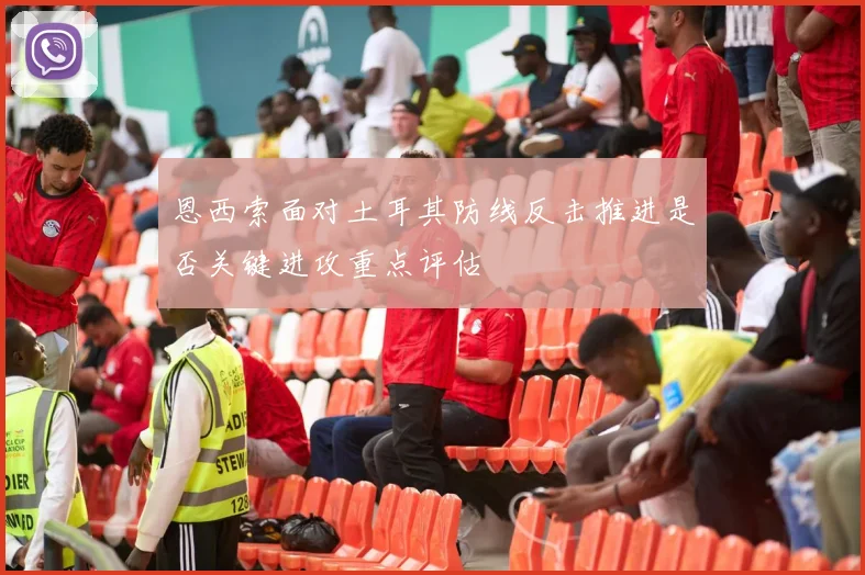 恩西索面对土耳其防线反击推进是否关键进攻重点评估