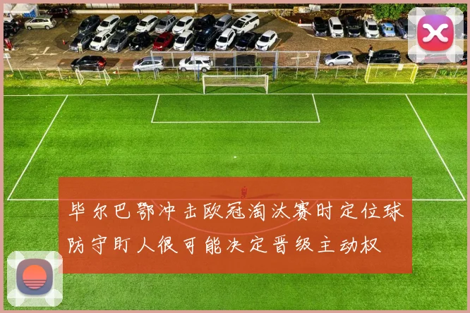 毕尔巴鄂冲击欧冠淘汰赛时定位球防守盯人很可能决定晋级主动权